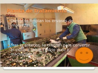 Planta de tratamiento
   Donde se limpian los envases de
    impurezas.




   Tras lo anterior, se trituran para convertir
    el vidrio a calcín (vidrio puro y
    machacado).
 