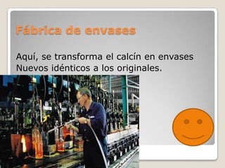 Fábrica de envases

Aquí, se transforma el calcín en envases
Nuevos idénticos a los originales.
 