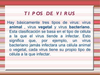 T I P OS DE V I R US
Hay básicamente tres tipos de virus: virus
 animal , virus vegetal y virus bacteriano.
 Esta clasificación se basa en el tipo de célula
 a la que el virus tiende a infectar. Esto
 significa que, por ejemplo, un virus
 bacteriano jamás infectara una célula animal
 o vegetal, cada virus tiene su propio tipo de
 célula a la que infectar.
 