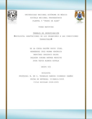 UNIVERSIDAD NACIONAL AUTÓNOMA DE MÉXICO
ESCUELA NACIONAL PREPARATORIA
PLANTEL 9 “PEDRO DE ALBA”
TURNO MATUTINO
TRABAJO DE INVESTIGACIÓN
ECOLOGÍA: ADAPTACIONES DE LOS ORGANISMOS A LAS CONDICIONES
TERRESTRES
DE LA CUEVA PASTÉN PATSY ITSEL
HERNÁNDEZ CRUZ NORMA VERÓNICA
MARTÍNEZ GREGORIO ERIKA
SALAZAR CORONA ANDREA NAGGIVE
SOSA TAPIA BLANCA ESTELA
GRUPO 505
BIOLOGÍA
PROFESOR: M. EN C. TEOBALDO RAMIRO CISNEROS IBAÑEZ
FECHA DE ENTREGA: 15/ABRIL/2009
CICLO ESCOLAR 2008-2009
 