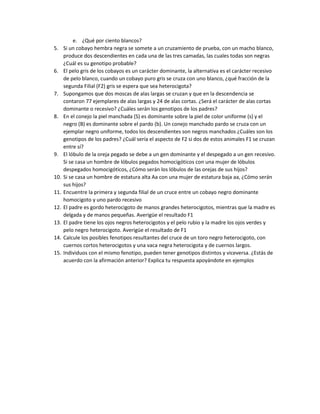 e. ¿Qué por ciento blancos?
5. Si un cobayo hembra negra se somete a un cruzamiento de prueba, con un macho blanco,
produce dos descendientes en cada una de las tres camadas, las cuales todas son negras
¿Cuál es su genotipo probable?
6. El pelo gris de los cobayos es un carácter dominante, la alternativa es el carácter recesivo
de pelo blanco, cuando un cobayo puro gris se cruza con uno blanco, ¿qué fracción de la
segunda Filial (F2) gris se espera que sea heterocigota?
7. Supongamos que dos moscas de alas largas se cruzan y que en la descendencia se
contaron 77 ejemplares de alas largas y 24 de alas cortas. ¿Será el carácter de alas cortas
dominante o recesivo? ¿Cuáles serán los genotipos de los padres?
8. En el conejo la piel manchada (S) es dominante sobre la piel de color uniforme (s) y el
negro (B) es dominante sobre el pardo (b). Un conejo manchado pardo se cruza con un
ejemplar negro uniforme, todos los descendientes son negros manchados ¿Cuáles son los
genotipos de los padres? ¿Cuál sería el aspecto de F2 si dos de estos animales F1 se cruzan
entre sí?
9. El lóbulo de la oreja pegado se debe a un gen dominante y el despegado a un gen recesivo.
Si se casa un hombre de lóbulos pegados homocigóticos con una mujer de lóbulos
despegados homocigóticos, ¿Cómo serán los lóbulos de las orejas de sus hijos?
10. Si se casa un hombre de estatura alta Aa con una mujer de estatura baja aa, ¿Cómo serán
sus hijos?
11. Encuentre la primera y segunda filial de un cruce entre un cobayo negro dominante
homocigoto y uno pardo recesivo
12. El padre es gordo heterocigoto de manos grandes heterocigotos, mientras que la madre es
delgada y de manos pequeñas. Averigüe el resultado F1
13. El padre tiene los ojos negros heterocigotos y el pelo rubio y la madre los ojos verdes y
pelo negro heterocigoto. Averigüe el resultado de F1
14. Calcule los posibles fenotipos resultantes del cruce de un toro negro heterocigoto, con
cuernos cortos heterocigotos y una vaca negra heterocigota y de cuernos largos.
15. Individuos con el mismo fenotipo, pueden tener genotipos distintos y viceversa. ¿Estás de
acuerdo con la afirmación anterior? Explica tu respuesta apoyándote en ejemplos
 