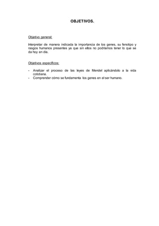 OBJETIVOS.
Objetivo general:
Interpretar de manera indicada la importancia de los genes, su fenotipo y
rasgos humanos presentes ya que sin ellos no podríamos tener lo que se
da hoy en día.
Objetivos específicos:
- Analizar el proceso de las leyes de Mendel aplicándolo a la vida
cotidiana.
- Comprender cómo se fundamenta los genes en el ser humano.
 