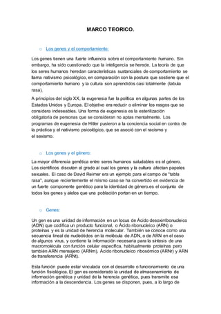MARCO TEORICO.
o Los genes y el comportamiento:
Los genes tienen una fuerte influencia sobre el comportamiento humano. Sin
embargo, ha sido cuestionado que la inteligencia se herede. La teoría de que
los seres humanos heredan características sustanciales de comportamiento se
llama nativismo psicológico, en comparación con la postura que sostiene que el
comportamiento humano y la cultura son aprendidos casi totalmente (tabula
rasa).
A principios del siglo XX, la eugenesia fue la política en algunas partes de los
Estados Unidos y Europa. El objetivo era reducir o eliminar los rasgos que se
considera indeseables. Una forma de eugenesia es la esterilización
obligatoria de personas que se consideran no aptas mentalmente. Los
programas de eugenesia de Hitler pusieron a la conciencia social en contra de
la práctica y el nativismo psicológico, que se asoció con el racismo y
el sexismo.
o Los genes y el género:
La mayor diferencia genética entre seres humanos saludables es el género.
Los científicos discuten el grado al cual los genes y la cultura afectan papeles
sexuales. El caso de David Reimer era un ejemplo para el campo de "tabla
rasa", aunque recientemente el mismo caso se ha convertido en evidencia de
un fuerte componente genético para la identidad de género.es el conjunto de
todos los genes y alelos que una población portan en un tiempo.
o Genes:
Un gen es una unidad de información en un locus de Ácido desoxirribonucleico
(ADN) que codifica un producto funcional, o Ácido ribonucleico (ARN) o
proteínas y es la unidad de herencia molecular. También se conoce como una
secuencia lineal de nucleótidos en la molécula de ADN, o de ARN en el caso
de algunos virus, y contiene la información necesaria para la síntesis de una
macromolécula con función celular específica, habitualmente proteínas pero
también ARN mensajero (ARNm), Ácido ribonucleico ribosómico (ARNr) y ARN
de transferencia (ARNt).
Esta función puede estar vinculada con el desarrollo o funcionamiento de una
función fisiológica. El gen es considerado la unidad de almacenamiento de
información genética y unidad de la herencia genética, pues transmite esa
información a la descendencia. Los genes se disponen, pues, a lo largo de
 