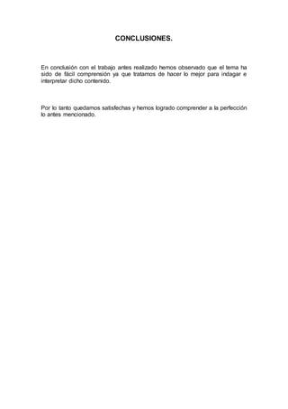 CONCLUSIONES.
En conclusión con el trabajo antes realizado hemos observado que el tema ha
sido de fácil comprensión ya que tratamos de hacer lo mejor para indagar e
interpretar dicho contenido.
Por lo tanto quedamos satisfechas y hemos logrado comprender a la perfección
lo antes mencionado.
 