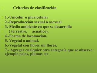 Criterios de clasificación
1.-Unicelur o pluricelular
2.-Reproducción sexual o asexual.
3.-Medio ambiente en que se desarrolla
( terrestre, acuático).
4.-Forma de locomoción.
5.-Vegetal o animal.
6.-Vegetal con flores sin flores.
7.- Agregar cualquier otra categoría que se observe :
ejemplo pelos, plumas etc.
 