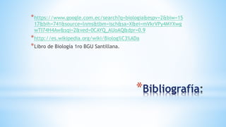 *https://www.google.com.ec/search?q=biologia&espv=2&biw=15
17&bih=741&source=lnms&tbm=isch&sa=X&ei=mVkrVPy4MYXwg
wTI74H4Aw&sqi=2&ved=0CAYQ_AUoAQ&dpr=0.9
*http://es.wikipedia.org/wiki/Biolog%C3%ADa
*Libro de Biología 1ro BGU Santillana.
*Bibliografía
