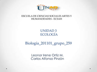 UNIDAD 3
ECOLOGÍA
Biología_201101_grupo_259
Leonor Irene Ortiz M.
Carlos Alfonso Pinzón
ESCUELA DE CIENCIAS SOCIALES ARTES Y
HUMANODADES - ECSAH
 