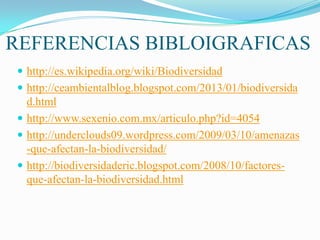 REFERENCIAS BIBLOIGRAFICAS
 http://es.wikipedia.org/wiki/Biodiversidad
 http://ceambientalblog.blogspot.com/2013/01/biodiversida
d.html
 http://www.sexenio.com.mx/articulo.php?id=4054
 http://underclouds09.wordpress.com/2009/03/10/amenazas
-que-afectan-la-biodiversidad/
 http://biodiversidaderic.blogspot.com/2008/10/factores-
que-afectan-la-biodiversidad.html
 