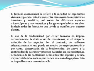 El término biodiversidad se refiere a la variedad de organismos
vivos en el planeta; esto incluye, entre otras cosas, los ecosistemas
terrestres y acuáticos, así como las diferentes especies
microscópicas y macroscópicas y los genes que habitan en ellos.
Es decir, todas las formas en que la vida se manifiesta en nuestro
planeta.
El uso de la biodiversidad por el ser humano no implica
necesariamente la destrucción de ecosistemas, ni el riesgo de
extinción de las especies. Por el contrario, de realizarse
adecuadamente, el uso puede ser motivo de mayor protección y
por tanto, conservación de la biodiversidad, de apoyo a la
continuidad de patrones y procesos naturales en los ecosistemas,
de fomento de las poblaciones de las diferentes especies y de una
mayor certidumbre en la supervivencia de éstas a largo plazo. Esto
es lo que llamamos uso sustentable
 