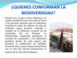 ?
 Término por el que se hace referencia a la
amplia variedad de seres vivos sobre la Tierra
y los patrones naturales que la conforman,
resultado de miles de millones de años de
evolución según procesos naturales y
también de la influencia creciente de las
actividades del ser humano. La
biodiversidad comprende igualmente la
variedad de ecosistemas y las diferencias
genéticas dentro de cada especie que
permiten la combinación de múltiples
formas de vida, y cuyas mutuas interacciones
con el resto del entorno fundamentan el
sustento de la vida sobre el planeta.
 