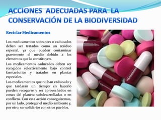 Los medicamentos sobrantes o caducados
deben ser tratados como un residuo
especial, ya que pueden contaminar
gravemente el medio debido a los
elementos que lo constituyen.
Los medicamentos caducados deben ser
recogidos selectivamente bajo control
farmacéutico y tratados en plantas
especiales.
Los medicamentos que no han caducado y
que tardaran un tiempo en hacerlo
pueden recogerse y ser aprovechados en
zonas del planeta subdesarrolladas o en
conflicto. Con esta acción conseguiremos,
por un lado, proteger el medio ambiente y,
por otro, ser solidarios con otros pueblos.
 