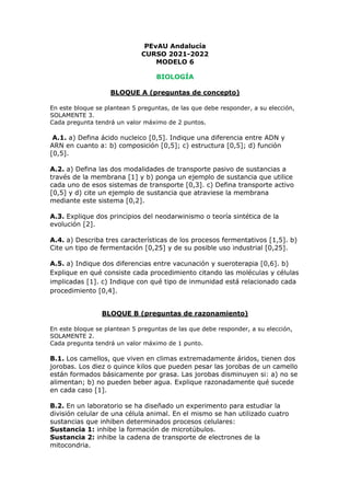 PEvAU Andalucía
CURSO 2021-2022
MODELO 6
BIOLOGÍA
BLOQUE A (preguntas de concepto)
En este bloque se plantean 5 preguntas, de las que debe responder, a su elección,
SOLAMENTE 3.
Cada pregunta tendrá un valor máximo de 2 puntos.
A.1. a) Defina ácido nucleico [0,5]. Indique una diferencia entre ADN y
ARN en cuanto a: b) composición [0,5]; c) estructura [0,5]; d) función
[0,5].
A.2. a) Defina las dos modalidades de transporte pasivo de sustancias a
través de la membrana [1] y b) ponga un ejemplo de sustancia que utilice
cada uno de esos sistemas de transporte [0,3]. c) Defina transporte activo
[0,5] y d) cite un ejemplo de sustancia que atraviese la membrana
mediante este sistema [0,2].
A.3. Explique dos principios del neodarwinismo o teoría sintética de la
evolución [2].
A.4. a) Describa tres características de los procesos fermentativos [1,5]. b)
Cite un tipo de fermentación [0,25] y de su posible uso industrial [0,25].
A.5. a) Indique dos diferencias entre vacunación y sueroterapia [0,6]. b)
Explique en qué consiste cada procedimiento citando las moléculas y células
implicadas [1]. c) Indique con qué tipo de inmunidad está relacionado cada
procedimiento [0,4].
BLOQUE B (preguntas de razonamiento)
En este bloque se plantean 5 preguntas de las que debe responder, a su elección,
SOLAMENTE 2.
Cada pregunta tendrá un valor máximo de 1 punto.
B.1. Los camellos, que viven en climas extremadamente áridos, tienen dos
jorobas. Los diez o quince kilos que pueden pesar las jorobas de un camello
están formados básicamente por grasa. Las jorobas disminuyen si: a) no se
alimentan; b) no pueden beber agua. Explique razonadamente qué sucede
en cada caso [1].
B.2. En un laboratorio se ha diseñado un experimento para estudiar la
división celular de una célula animal. En el mismo se han utilizado cuatro
sustancias que inhiben determinados procesos celulares:
Sustancia 1: inhibe la formación de microtúbulos.
Sustancia 2: inhibe la cadena de transporte de electrones de la
mitocondria.
 