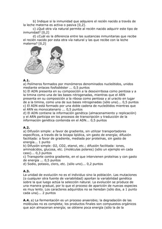 b) Indique si la inmunidad que adquiere el recién nacido a través de
la leche materna es activa o pasiva [0,2].
c) ¿Qué otra vía natural permite al recién nacido adquirir este tipo de
inmunidad? [0,2]
d) ¿Cuál es la diferencia entre las sustancias inmunitarias que recibe
el recién nacido por esta otra vía natural y las que recibe con la leche
materna? [0,2]
A.1.
a) Polímeros formados por monómeros denominados nucleótidos, unidos
mediante enlaces fosfodiéster ... 0,5 puntos
b) El ADN presenta en su composición a la desoxirribosa como pentosa y a
la timina como una de las bases nitrogenadas, mientras que el ARN
presenta en su composición a la ribosa como pentosa y al uracilo en lugar
de a la timina, como una de sus bases nitrogenadas (sólo una)... 0,5 puntos
c) El ADN está formado por una doble cadena de nucleótidos mientras que
el ARN es monocatenario ... 0,5 puntos
d) El ADN contiene la información genética (almacenamiento y replicación)
y el ARN participa en los procesos de transcripción y traducción de la
información genética contenida en el ADN... 0,5 puntos
A.2.
a) Difusión simple: a favor de gradiente, sin utilizar transportadores
específicos, a través de la bicapa lipídica, sin gasto de energía; difusión
facilitada: a favor de gradiente, mediada por proteínas, sin gasto de
energía... 1 punto
b) Difusión simple: O2, CO2, etanol, etc.; difusión facilitada: iones,
aminoácidos, glucosa, etc. (moléculas polares) (sólo un ejemplo en cada
caso)... 0,3 puntos
c) Transporte contra gradiente, en el que intervienen proteínas y con gasto
de energía ... 0,5 puntos
d) Sodio, potasio, cloro, etc. (sólo uno)... 0,2 puntos
A.3.
La unidad de evolución no es el individuo sino la población. Las mutaciones
(o cualquier otra fuente de variabilidad) aportan la variabilidad genética
sobre la que luego actúa la selección natural. La evolución se produce de
una manera gradual, por lo que el proceso de aparición de nuevas especies
es muy lento. Los caracteres adquiridos no se heredan (sólo dos, a 1 punto
cada una)... 2 puntos
A.4. a) La fermentación es un proceso anaerobio; la degradación de las
moléculas no es completa; los productos finales son compuestos orgánicos
que aún almacenan energía; se obtiene poca energía (sólo la de la
 