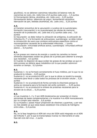 glucólisis); no se obtienen coenzimas reducidos (el balance neto de
coenzimas es nulo), etc. (sólo tres a 0,5 puntos cada una)... 1,5 puntos
b) Fermentación láctica, alcohólica, etc. (sólo uno)... 0,25 puntos
Fermentación láctica: obtención de yogur; fermentación alcohólica:
fabricación de pan, bebidas alcohólicas, etc. (sólo uno)... 0,25 puntos
A.5.
a) Carácter preventivo de la vacunación o curativo de la sueroterapia;
formación (vacunación) o no (sueroterapia) de células de memoria;
duración de la protección; etc. (sólo dos a 0,3 puntos cada una)... 0,6
puntos
b) Vacunación: se debe indicar la utilización de antígenos, la activación de
linfocitos B y T y la formación de anticuerpos; sueroterapia: se debe indicar
la introducción de suero que contiene anticuerpos específicos contra el
microorganismo causante de la enfermedad infecciosa... 1 punto
c) Vacunación: inmunidad artificial activa; sueroterapia: inmunidad artificial
pasiva ... 0,4 puntos
B.1.
a) Las grasas son reserva de energía y cuando los camellos no tienen
alimentos disponibles oxidan las grasas de la joroba para obtener la energía
que necesitan… 0,5 puntos
b) Cuando no disponen de agua oxidan las grasas de las jorobas ya que en
este proceso se obtiene agua metabólica con la que pueden sobrevivir
durante un tiempo… 0,5 puntos
B.2.
Sustancia 1: no se formará correctamente el huso mitótico, por lo que no se
producirá la mitosis … 0,25 puntos
Sustancia 2: no se producirá ATP, por lo que la célula no tendrá la energía
necesaria para llevar a cabo todos los procesos de la división celular... 0,25
puntos
Sustancia 3: no se producirá de forma correcta la citocinesis porque la
actina es necesaria para la formación del anillo contráctil..... 0,25 puntos
Sustancia 4: no se producirá la síntesis de proteínas necesarias para la
división de la célula ... 0,25 puntos
B.3.
a) Las muestras 1, 2 y 3 son ADN bicatenarios por presentar el mismo
porcentaje de bases complementarias y la muestra 4 es ADN monocatenario
por no cumplir esta relación …0,6 puntos
b) La muestra 1 posee mayor proporción de citosinas y guaninas, y por eso
es más estable ya que estas bases establecen tres enlaces de hidrógeno
entre ellas... 0,4 puntos
B.4.
No, en la fase lisogénica el ADN del virus del SIDA está integrado en el ADN
del linfocito T, por lo que la transcriptasa inversa no intervendrá en esta
fase del ciclo del virus …1 punto
B.5.
 