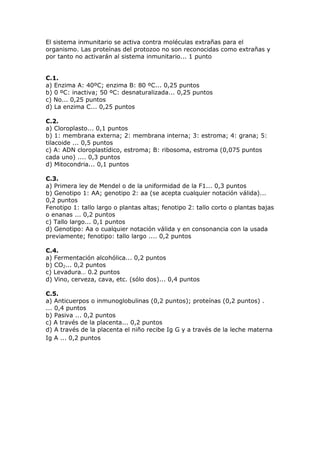 El sistema inmunitario se activa contra moléculas extrañas para el
organismo. Las proteínas del protozoo no son reconocidas como extrañas y
por tanto no activarán al sistema inmunitario... 1 punto
C.1.
a) Enzima A: 40ºC; enzima B: 80 ºC... 0,25 puntos
b) 0 ºC: inactiva; 50 ºC: desnaturalizada... 0,25 puntos
c) No... 0,25 puntos
d) La enzima C... 0,25 puntos
C.2.
a) Cloroplasto... 0,1 puntos
b) 1: membrana externa; 2: membrana interna; 3: estroma; 4: grana; 5:
tilacoide ... 0,5 puntos
c) A: ADN cloroplastídico, estroma; B: ribosoma, estroma (0,075 puntos
cada uno) .... 0,3 puntos
d) Mitocondria... 0,1 puntos
C.3.
a) Primera ley de Mendel o de la uniformidad de la F1... 0,3 puntos
b) Genotipo 1: AA; genotipo 2: aa (se acepta cualquier notación válida)...
0,2 puntos
Fenotipo 1: tallo largo o plantas altas; fenotipo 2: tallo corto o plantas bajas
o enanas ... 0,2 puntos
c) Tallo largo... 0,1 puntos
d) Genotipo: Aa o cualquier notación válida y en consonancia con la usada
previamente; fenotipo: tallo largo .... 0,2 puntos
C.4.
a) Fermentación alcohólica... 0,2 puntos
b) CO2... 0,2 puntos
c) Levadura… 0.2 puntos
d) Vino, cerveza, cava, etc. (sólo dos)... 0,4 puntos
C.5.
a) Anticuerpos o inmunoglobulinas (0,2 puntos); proteínas (0,2 puntos) .
... 0,4 puntos
b) Pasiva ... 0,2 puntos
c) A través de la placenta... 0,2 puntos
d) A través de la placenta el niño recibe Ig G y a través de la leche materna
Ig A ... 0,2 puntos
 