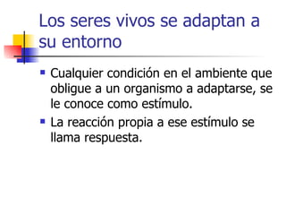 Los seres vivos se adaptan a su entorno Cualquier condición en el ambiente que obligue a un organismo a adaptarse, se le conoce como estímulo. La reacción propia a ese estímulo se llama respuesta. 