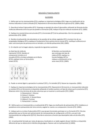 BIOLOGÍA 2º BACHILLERATO
GLÚCIDOS
1.- Defina qué son los monosacáridos [0’5] y explique su importancia biológica [0’6]. Haga una clasificación de los
mismos indicando el criterio utilizado [0’5]. Represente la fórmula desarrollada de la glucosa [0’4]. (2004 y 2006).
2.- Describa el enlace O-glucosídico [0’5]. Proponga un ejemplo de enlace O-glucosídico utilizando las fórmulas de dos
moléculas diferentes entre las que sea posible su formación [0’8]. Indique el tipo de molécula resultante [0’2]. (2002).
3.- Explique las características estructurales [0’7] y funcionales [0’7] de los polisacáridos. Cite tres ejemplos de
polisacáridos [0’6]. (2004)
4.- Nombre el polisacárido más abundante en las paredes de las células vegetales [0’2], enumere tres de sus
propiedades biológicas [0’5] y explique el fundamento físico-químico de las mismas [0’5]. Justifique la diferencia en
valor nutricional para las personas entre el almidón y el referido polisacárido [0’8]. (2005).
5.- En relación con la imagen adjunta, responda las siguientes cuestiones:
a) ¿Qué tipo de molécula
representa? [0’25]. Nombre el
componente incluido en el
recuadro [0’25] y el enlace señalado con la flecha
[0’25], explique cómo se forma dicho
enlace [0’25].

b) Nombre una biomolécula
que contenga este tipo de
cadena [0’25], explique su
función biológica [0’5] e
indique su distribución en los
seres vivos [0’25]. (2005)

6.- Puede un animal digerir y aprovechar la celulosa? [0’5]. ¿Y el almidón [0’5]. Razone las respuestas. (2001).
7.- Explique la importancia biológica de los monosacáridos [0’5]. Represente la fórmula de un monosacárido indicando
su nombre [0’5] y la fórmula de un disacárido señalando el nombre químico y el tipo de enlace que lo caracteriza [0’5].
Relacione entre sí los términos de las dos columnas que se muestran a continuación [0’5]: (2005)
A. Desoxiazúcar 1. Glucosa
B. Cetosa 2. Celulosa
C. Disacárido. 3. Desoxirribosa
D. Aldosa 4. Fructosa
E. Polisacárido 5. Lactosa.
8ª.- Defina qué es un monosacárido y un polisacárido [0’5]. Haga una clasificación de polisacáridos [0’5]. Establezca un
paralelismo entre polisacáridos del reino animal y vegetal en cuanto a su composición y función [0’5]. (2001).
9.- Indique qué es un enlace O-glucosídico [0’2] y que grupos funcionales participan en su formación [0’1]. Cite dos
polisacáridos que se formen por polimerización de monosacáridos de configuración α [0’15] y uno por la de
monosacáridos de configuración β [0’15]. Describa la estructura y función que desempeña cada uno de ellos [0’9].
(2002).
10.- Un polisacárido formado por restos de glucosa y localizado en un tejido vegetal, dio por hidrólisis un disacárido
diferente del que se obtiene de la hidrólisis del glucógeno. Razone cuál es el polisacárido [1] (2003).

 