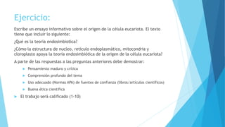 Ejercicio:
Escribe un ensayo informativo sobre el origen de la célula eucariota. El texto
tiene que incluir lo siguiente:
¿Qué es la teoría endosimbiotica?
¿Cómo la estructura de nucleo, retículo endoplasmático, mitocondria y
cloroplasto apoya la teoría endosimbiótica de la origen de la célula eucariota?
A parte de las respuestas a las preguntas anteriores debe demostrar:
 Pensamiento maduro y crítico
 Comprensión profundo del tema
 Uso adecuado (Normas APA) de fuentes de confianza (libros/artículos científicos)
 Buena ética científica
 El trabajo será calificado (1-10)
 