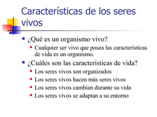 Características de los seres vivos ¿Qué es un organismo vivo? Cualquier ser vivo que posea las características de vida es un organismo. ¿Cuáles son las características de vida? Los seres vivos son organizados Los seres vivos hacen más seres vivos Los seres vivos cambian durante su vida Los seres vivos se adaptan a su entorno 