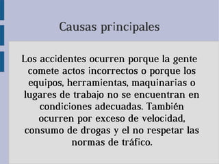Causas principales
Los accidentes ocurren porque la gente
comete actos incorrectos o porque los
equipos, herramientas, maquinarias o
lugares de trabajo no se encuentran en
condiciones adecuadas. También
ocurren por exceso de velocidad,
consumo de drogas y el no respetar las
normas de tráfico.
 