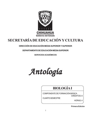 SECRETARÍADE EDUCACIÓN Y CULTURA
DIRECCIÓN DE EDUCACIÓN MEDIA SUPERIOR Y SUPERIOR
DEPARTAMENTODEEDUCACIÓNMEDIASUPERIOR
SERVICIOS ACADÉMICOS
Antología
Antología
Antología
Antología
Antología
Primera Edición
BIOLOGÍAI
COMPONENTEDEFORMACIÓNBÁSICA
CRÉDITOS:8
CUARTOSEMESTRE
HORAS:4
I
 