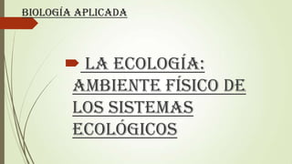 Biología aplicada
 La Ecología:
Ambiente Físico de
los Sistemas
Ecológicos
 