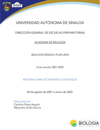 UNIVERSIDAD AUTÓNOMA DE SINALOA
DIRECCIÓN GENERAL DE ESCUELAS PREPARATORIAS
ACADEMIA DE BIOLOGÍA
BIOLOGÍA BÁSICA I PLAN 2018
Ciclo escolar 2021-2022
MATERIAL PARA ACTIVIDADES A DISTANCIA
30 de agosto de 2021 a enero de 2022.
Elaborado por:
Carolina Pérez Angulo
Alejandra Utrilla Quiroz
 