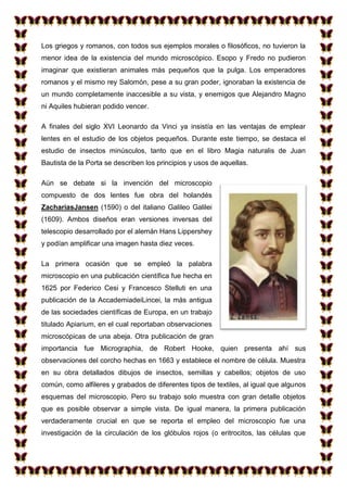 Los griegos y romanos, con todos sus ejemplos morales o filosóficos, no tuvieron la
menor idea de la existencia del mundo microscópico. Esopo y Fredo no pudieron
imaginar que existieran animales más pequeños que la pulga. Los emperadores
romanos y el mismo rey Salomón, pese a su gran poder, ignoraban la existencia de
un mundo completamente inaccesible a su vista, y enemigos que Alejandro Magno
ni Aquiles hubieran podido vencer.
A finales del siglo XVI Leonardo da Vinci ya insistía en las ventajas de emplear
lentes en el estudio de los objetos pequeños. Durante este tiempo, se destaca el
estudio de insectos minúsculos, tanto que en el libro Magia naturalis de Juan
Bautista de la Porta se describen los principios y usos de aquellas.
Aún se debate si la invención del microscopio
compuesto de dos lentes fue obra del holandés
ZachariasJansen (1590) o del italiano Galileo Galilei
(1609). Ambos diseños eran versiones inversas del
telescopio desarrollado por el alemán Hans Lippershey
y podían amplificar una imagen hasta diez veces.
La primera ocasión que se empleó la palabra
microscopio en una publicación científica fue hecha en
1625 por Federico Cesi y Francesco Stelluti en una
publicación de la AccademiadeiLincei, la más antigua
de las sociedades científicas de Europa, en un trabajo
titulado Apiarium, en el cual reportaban observaciones
microscópicas de una abeja. Otra publicación de gran
importancia fue Micrographia, de Robert Hooke, quien presenta ahí sus
observaciones del corcho hechas en 1663 y establece el nombre de célula. Muestra
en su obra detallados dibujos de insectos, semillas y cabellos; objetos de uso
común, como alfileres y grabados de diferentes tipos de textiles, al igual que algunos
esquemas del microscopio. Pero su trabajo solo muestra con gran detalle objetos
que es posible observar a simple vista. De igual manera, la primera publicación
verdaderamente crucial en que se reporta el empleo del microscopio fue una
investigación de la circulación de los glóbulos rojos (o eritrocitos, las células que

 