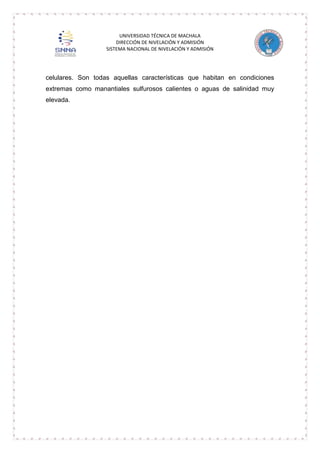 UNIVERSIDAD TÉCNICA DE MACHALA
DIRECCIÓN DE NIVELACIÓN Y ADMISIÓN
SISTEMA NACIONAL DE NIVELACIÓN Y ADMISIÓN

celulares. Son todas aquellas características que habitan en condiciones
extremas como manantiales sulfurosos calientes o aguas de salinidad muy
elevada.

 