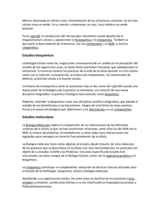 Meiosis observada en células vivas. Inmunotinción de las estructuras celulares. Se ven tres
células vivas en verde. En su interior: cromosomas en rojo, huso mitótico en verde
brillante
Ya en siglo XX, la introducción del microscopio electrónico reveló detalles de la
megaestructura celular, y aparecieron la histoquímica y la citoquímica. También se
descubrió la base material de la herencia, con los cromosomas y el ADN, y nació la
citogenética.
Estudios bioquímicos
La Biología Celular como tal, surgió como consecuencia de un cambio en la concepción del
estudio de los organismos vivos, en tanto éstos mostraban funciones que sobrepasaban lo
estructural. Es esencial conocer los procesos de la vida de la célula durante su ciclo celular,
como son la nutrición, la respiración, la síntesis de componentes, los mecanismos de
defensa, la división celular y la muerte celular.
La historia de la bioquímica como la conocemos hoy en día, viene del siglo XIX cuando una
buena parte de la biología y de la química se orientaron a la creación de una nueva
disciplina integradora: la química fisiológica hoy conocida como bioquímica.
Podemos entender la bioquímica como una disciplina científica integradora, que aborda el
estudio de las biomoléculas y los biosistemas. Integra de esta forma las leyes químico-
físicas y la evolución biológica que determinan a los biosistemas y a sus componentes.
Estudios moleculares
La Biología Molecular implica la comprensión de las interacciones de los diferentes
sistemas de la célula, lo que incluye muchísimas relaciones, entre ellas las del ADN con el
ARN, la síntesis de proteínas, el metabolismo, y cómo todas esas interacciones son
reguladas para conseguir un correcto funcionamiento de la célula.
La Biología molecular tiene como objetivo el estudio, desde el punto de vista molecular,
de los procesos que se desarrollan en la célula viva. Dos macromoléculas en particular son
objeto de su estudio: el ADN y las Proteínas. Esta área específica de estudio está
relacionada con otros campos de la Biología Celular, como son la Ingeniería genética y la
bioquímica.
La citoquímica constituye un complemento valioso de las técnicas clásicas utilizadas para
el estudio de la morfología, bioquímica celular y biología molecular.
Atendiendo a su organización celular, los seres vivos se clasificarían en acelulares (virus,
viroides) y celulares, siendo estos últimos a su vez clasificados en Eukaryota|eucariotas y
Prokaryota|procariotas.
 