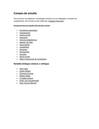 Campos de estudio
Para alcanzar sus objetivos, los biólogos celulares se ven obligados a estudiar los
componentes de la célula a nivel molecular (biología molecular).
Componentes principales del estudio celular:
 membrana plasmática
 citoesqueleto
 núcleo celular
 ribosomas
 retículo endoplásmico
 aparato de Golgi
 mitocondrias
 cloroplastos
 lisosomas
 peroxisomas
 vacuolas
 pared celular
 tráfico intracelular de membranas
Notables biólogos celulares o citólogos
 Peter Agre
 Günter Blobel
 Christian de Duve
 Robert Hooke
 H. Robert Horvitz
 Anton van Leeuwenhoek
 Peter Dennis Mitchell
 