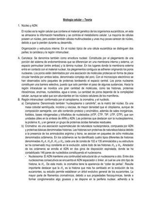 Biología celular – Teoría
1. Núcleo y ADN:
El núcleo es la región celular que contiene el material genético de los organismos eucarióticos, en esta
se almacena la información hereditaria y se controla el metabolismo celular. La mayoría de células
poseen un núcleo, pero existen también células multinucleadas y unas muy pocas carecen de núcleo,
debido a que lo pierden durante su desarrollo.
Organización y estructura interna: En el núcleo típico de una célula eucariótica se distinguen dos
partes; la carioteca y la región intranuclear.
A. Carioteca: Se denomina también como envoltura nuclear. Constituida por el plegamiento de una
porción del sistema de endomembranas que se diferencian en una membrana interna y externa, un
espacio perinuclear (entre ambas) y la lámina nuclear. En los lugares donde la membrana externa
entra en contacto con el material nuclear, los plegamientos contiguos se adhieren originando los poros
nucleares. Los poros están delimitados por una asociación de moléculas proteicas en forma de placa
circular hendida por ambos lados, denominada complejo del poro. Con el microscopio electrónico se
han observados ocho paquetes de proteínas bordeando el espacio central. Los poros nucleares
constituyen una barrera selectiva, puesto que solo permiten el paso de algunas sustancias. Hacia la
región intracelular se moviliza una gran cantidad de moléculas, como las histonas, proteínas
ribosómicas, enzimas, nucleótidos, agua e iones. La cantidad de poros depende de la complejidad
celular, aunque se sabe que son abundantes en los núcleos celulares de los mamíferos.
B. Región intranuclear: conformada por el carioplasma, la cromatina, y el nucléolo.
a) Carioplasma: Denominado también “nucleoplasma o cariolinfa”, es la matriz del núcleo. Es una
masa coloidal semilíquida, incolora y viscosa, de mayor densidad que el citoplasma, aunque de
composición semejante, con alto contenido proteico y enzimático, además de sales inorgánicas,
fosfatos, bases nitrogenadas y trifosfatos de nucleósidos (ATP, CTP, TIP, UTP, GTP), que son
unidades útiles en la síntesis de ARN y ADN. Las proteínas que destacan son la nucleoplasmina,
la proteína 𝑁1 y en general un grupo de proteínas ácidas llamadas residuales.
b) Cromatina: es una asociación supramolecular de naturaleza nucleoproteica, compuesta por ADN
y proteínas básicas denominadas histonas. Las histonas son proteínas de naturaleza básica debido
a la presencia de los aminoácidos arginina y lisina, se asocian en paquetes de ocho moléculas
denominados octámeros. En los octámeros se ha identificado cuatro tipos diferentes de histonas
denominadas 𝐻2𝐴, 𝐻2𝐵, 𝐻3 y 𝐻4; cada una de consta de 102 a 135 aminoácidos y su estructura
se ha conservado muy constante en la evolución, sobre todo de las histonas 𝐻3 y 𝐻4. Alrededor
de los octámeros se enrolla el ADN en dos giros de disposición espiralada, donde se ha
contabilizado 146 pares de nucleótidos constituyendo el nucleosoma.
- Nucleosoma: El ADN mantiene una continuidad estructural de un nucleosoma a otro. Entre dos
nucleosomas consecutivos se encuentra el ADN espaciador o linker, al cual se une otro tipo de
histona, la 𝐻1. De este modo, la cromatina tiene la apariencia de “collar de perlas”. Resulta
importante destacar que la 𝐻1 es la histona que más ha cambiado en la evolución de los
eucariontes, su estudio permite establecer un árbol evolutivo general de los eucariontes. La
mayor parte de filamentos cromatínicos, debido a sus propiedades fisicoquímicas, tiende a
formar conglomerados algo gruesos y se dispone en la periferia nuclear, adherido a la
 