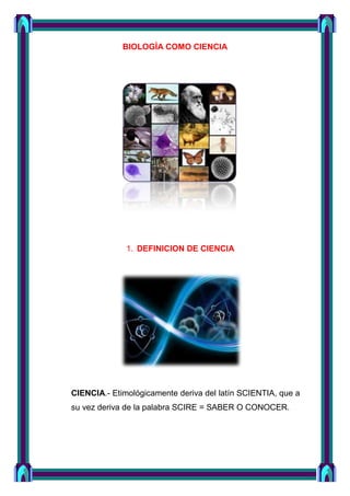 BIOLOGÌA COMO CIENCIA

1. DEFINICION DE CIENCIA

CIENCIA.- Etimológicamente deriva del latín SCIENTIA, que a
su vez deriva de la palabra SCIRE = SABER O CONOCER.

 