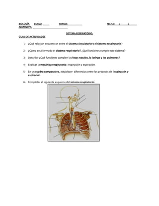 BIOLOGÍA   CURSO: _____       TURNO: ___________                         FECHA: ___/______/______
ALUMNO/A: ___________________________

                                        SISTEMA RESPIRATORIO:
GUIA DE ACTIVIDADES

   1- ¿Qué relación encuentran entre el sistema circulatorio y el sistema respiratorio?

   2- ¿Cómo está formado el sistema respiratorio? ¿Qué funciones cumple este sistema?

   3- Describir ¿Qué funciones cumplen las fosas nasales, la laringe y los pulmones?

   4- Explicar la mecánica respiratoria: inspiración y espiración.

   5- En un cuadro comparativo, establecer diferencias entre los procesos de inspiración y
      espiración.

   6- Completar el siguiente esquema del sistema respiratorio:
 