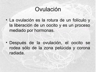 Ovulación
• La ovulación es la rotura de un folículo y
la liberación de un oocito y es un proceso
mediado por hormonas.
• Después de la ovulación, el oocito se
rodea sólo de la zona pelúcida y corona
radiada.

 