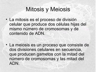 Mitosis y Meiosis
• La mitosis es el proceso de división
celular que produce dos células hijas del
mismo número de cromosomas y de
contenido de ADN.
• La meiosis es un proceso que consiste de
dos divisiones celulares en secuencia,
que producen gametos con la mitad del
número de cromosomas y las mitad del
ADN.

 