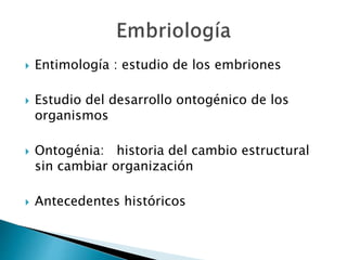 Entimología : estudio de los embriones
 Estudio del desarrollo ontogénico de los
organismos
 Ontogénia: historia del cambio estructural
sin cambiar organización
 Antecedentes históricos
 