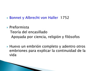  Bonnet y Albrecht von Haller 1752
 Preformista
Teoría del encasillado
Apoyada por ciencia, religión y filósofos
 Huevo un embrión completo y adentro otros
embriones para explicar la continuidad de la
vida
 