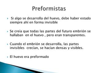  Si algo se desarrolla del huevo, debe haber estado
siempre ahí en forma invisible
 Se creía que todas las partes del futuro embrión se
hallaban en el huevo , pero eran transparentes.
 Cuando el embrión se desarrolla, las partes
invisibles crecían, se hacían densas y visibles.
 El huevo era preformado
 