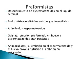  Descubrimiento de espermatozoides en el líquido
seminal
 Preformistas se dividen: ovistas y animaculistas
 Animáculo= espermatozoide
 Ovistas: embrión preformado en huevo y
espermatozoides eran parásitos
 Animaculistas : el embrión en el espermatozoide y
el huevo proveía nutrición al embrión en
desarrollo.
 