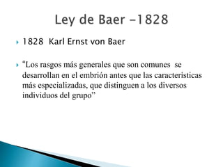  1828 Karl Ernst von Baer
 “Los rasgos más generales que son comunes se
desarrollan en el embrión antes que las características
más especializadas, que distinguen a los diversos
individuos del grupo”
 