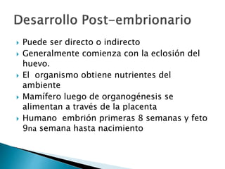  Puede ser directo o indirecto
 Generalmente comienza con la eclosión del
huevo.
 El organismo obtiene nutrientes del
ambiente
 Mamífero luego de organogénesis se
alimentan a través de la placenta
 Humano embrión primeras 8 semanas y feto
9na semana hasta nacimiento
 