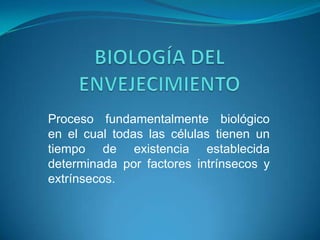 BIOLOGÍA DEL ENVEJECIMIENTO Proceso fundamentalmente biológico en el cual todas las células tienen un tiempo de existencia establecida determinada por factores intrínsecos y  extrínsecos. 