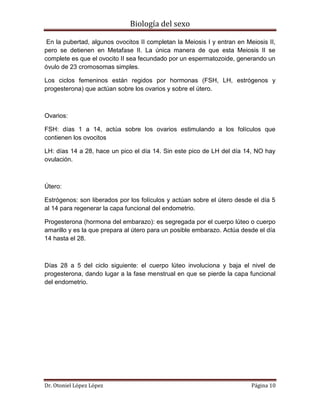 Biología del sexo
Dr. Otoniel López López Página 10
En la pubertad, algunos ovocitos II completan la Meiosis I y entran en Meiosis II,
pero se detienen en Metafase II. La única manera de que esta Meiosis II se
complete es que el ovocito II sea fecundado por un espermatozoide, generando un
óvulo de 23 cromosomas simples.
Los ciclos femeninos están regidos por hormonas (FSH, LH, estrógenos y
progesterona) que actúan sobre los ovarios y sobre el útero.
Ovarios:
FSH: días 1 a 14, actúa sobre los ovarios estimulando a los folículos que
contienen los ovocitos
LH: días 14 a 28, hace un pico el día 14. Sin este pico de LH del día 14, NO hay
ovulación.
Útero:
Estrógenos: son liberados por los folículos y actúan sobre el útero desde el día 5
al 14 para regenerar la capa funcional del endometrio.
Progesterona (hormona del embarazo): es segregada por el cuerpo lúteo o cuerpo
amarillo y es la que prepara al útero para un posible embarazo. Actúa desde el día
14 hasta el 28.
Días 28 a 5 del ciclo siguiente: el cuerpo lúteo involuciona y baja el nivel de
progesterona, dando lugar a la fase menstrual en que se pierde la capa funcional
del endometrio.
 
