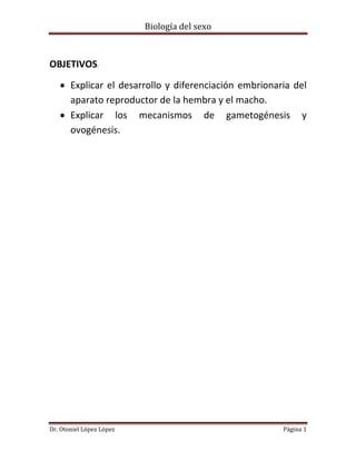 Biología del sexo
Dr. Otoniel López López Página 1
OBJETIVOS:
 Explicar el desarrollo y diferenciación embrionaria del
aparato reproductor de la hembra y el macho.
 Explicar los mecanismos de gametogénesis y
ovogénesis.
 