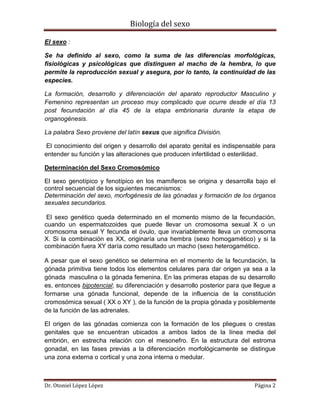Biología del sexo
Dr. Otoniel López López Página 2
El sexo :
Se ha definido al sexo, como la suma de las diferencias morfológicas,
fisiológicas y psicológicas que distinguen al macho de la hembra, lo que
permite la reproducción sexual y asegura, por lo tanto, la continuidad de las
especies.
La formación, desarrollo y diferenciación del aparato reproductor Masculino y
Femenino representan un proceso muy complicado que ocurre desde el día 13
post fecundación al día 45 de la etapa embrionaria durante la etapa de
organogénesis.
La palabra Sexo proviene del latín sexus que significa División.
El conocimiento del origen y desarrollo del aparato genital es indispensable para
entender su función y las alteraciones que producen infertilidad o esterilidad.
Determinación del Sexo Cromosómico
El sexo genotípico y fenotípico en los mamíferos se origina y desarrolla bajo el
control secuencial de los siguientes mecanismos:
Determinación del sexo, morfogénesis de las gónadas y formación de los órganos
sexuales secundarios.
El sexo genético queda determinado en el momento mismo de la fecundación,
cuando un espermatozoides que puede llevar un cromosoma sexual X o un
cromosoma sexual Y fecunda el óvulo, que invariablemente lleva un cromosoma
X. Si la combinación es XX, originaría una hembra (sexo homogamético) y si la
combinación fuera XY daría como resultado un macho (sexo heterogamético.
A pesar que el sexo genético se determina en el momento de la fecundación, la
gónada primitiva tiene todos los elementos celulares para dar origen ya sea a la
gónada masculina o la gónada femenina. En las primeras etapas de su desarrollo
es, entonces bipotencial; su diferenciación y desarrollo posterior para que llegue a
formarse una gónada funcional, depende de la influencia de la constitución
cromosómica sexual ( XX o XY ), de la función de la propia gónada y posiblemente
de la función de las adrenales.
El origen de las gónadas comienza con la formación de los pliegues o crestas
genitales que se encuentran ubicados a ambos lados de la línea media del
embrión, en estrecha relación con el mesonefro. En la estructura del estroma
gonadal, en las fases previas a la diferenciación morfológicamente se distingue
una zona externa o cortical y una zona interna o medular.
 