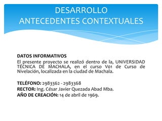DESARROLLO
ANTECEDENTES CONTEXTUALES

DATOS INFORMATIVOS
El presente proyecto se realizó dentro de la, UNIVERSIDAD
TÉCNICA DE MACHALA, en el curso V01 de Curso de
Nivelación, localizada en la ciudad de Machala.
TELÉFONO: 2983362 - 2983368
RECTOR: Ing. César Javier Quezada Abad Mba.
AÑO DE CREACIÓN: 14 de abril de 1969.

 