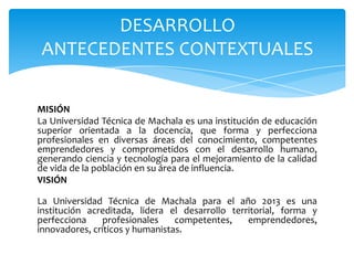 DESARROLLO
ANTECEDENTES CONTEXTUALES
MISIÓN
La Universidad Técnica de Machala es una institución de educación
superior orientada a la docencia, que forma y perfecciona
profesionales en diversas áreas del conocimiento, competentes
emprendedores y comprometidos con el desarrollo humano,
generando ciencia y tecnología para el mejoramiento de la calidad
de vida de la población en su área de influencia.
VISIÓN
La Universidad Técnica de Machala para el año 2013 es una
institución acreditada, lidera el desarrollo territorial, forma y
perfecciona
profesionales
competentes,
emprendedores,
innovadores, críticos y humanistas.

 