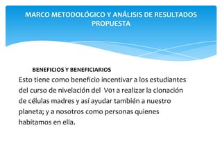 MARCO METODOLÓGICO Y ANÁLISIS DE RESULTADOS
PROPUESTA

BENEFICIOS Y BENEFICIARIOS

Esto tiene como beneficio incentivar a los estudiantes
del curso de nivelación del V01 a realizar la clonación
de células madres y así ayudar también a nuestro
planeta; y a nosotros como personas quienes
habitamos en ella.

 
