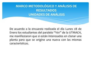 MARCO METODOLÓGICO Y ANÁLISIS DE
RESULTADOS
UNIDADES DE ANÁLISIS

De acuerdo a la encuesta realizada el día Lunes 28 de
Enero los estudiantes del paralelo “V01” de la UTMACH,
me manifestaron que si están interesados en clonar una
planta para que se origine una nueva con las mismas
características.

 
